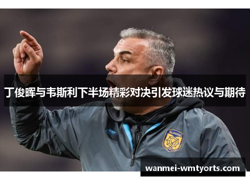 丁俊晖与韦斯利下半场精彩对决引发球迷热议与期待