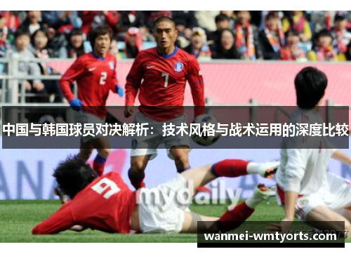 中国与韩国球员对决解析：技术风格与战术运用的深度比较