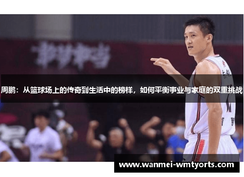 周鹏：从篮球场上的传奇到生活中的榜样，如何平衡事业与家庭的双重挑战