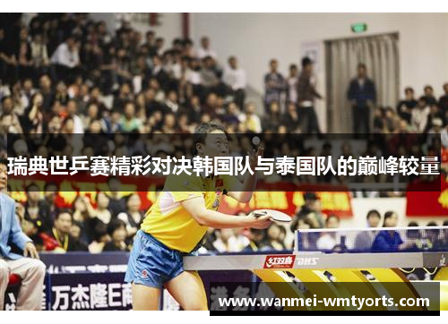 瑞典世乒赛精彩对决韩国队与泰国队的巅峰较量